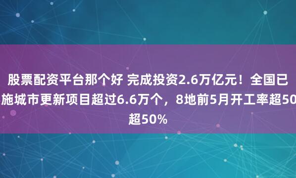 股票配资平台那个好 完成投资2.6万亿元！全国已实施城市更新项目超过6.6万个，8地前5月开工率超50%