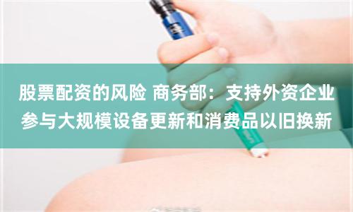 股票配资的风险 商务部：支持外资企业参与大规模设备更新和消费品以旧换新