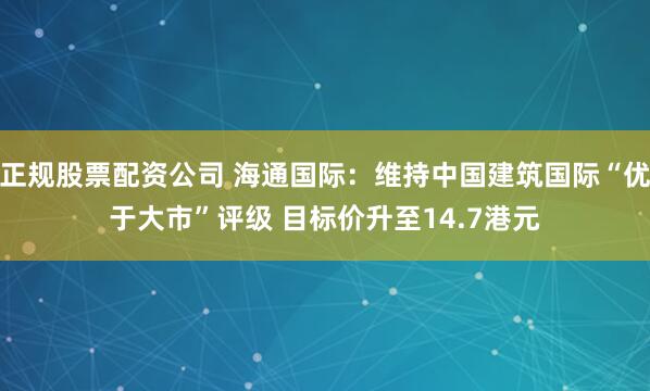 正规股票配资公司 海通国际：维持中国建筑国际“优于大市”评级 目标价升至14.7港元