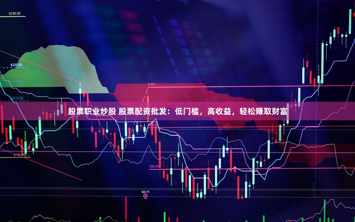 股票职业炒股 股票配资批发：低门槛，高收益，轻松赚取财富