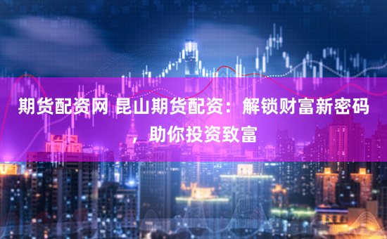 期货配资网 昆山期货配资：解锁财富新密码，助你投资致富