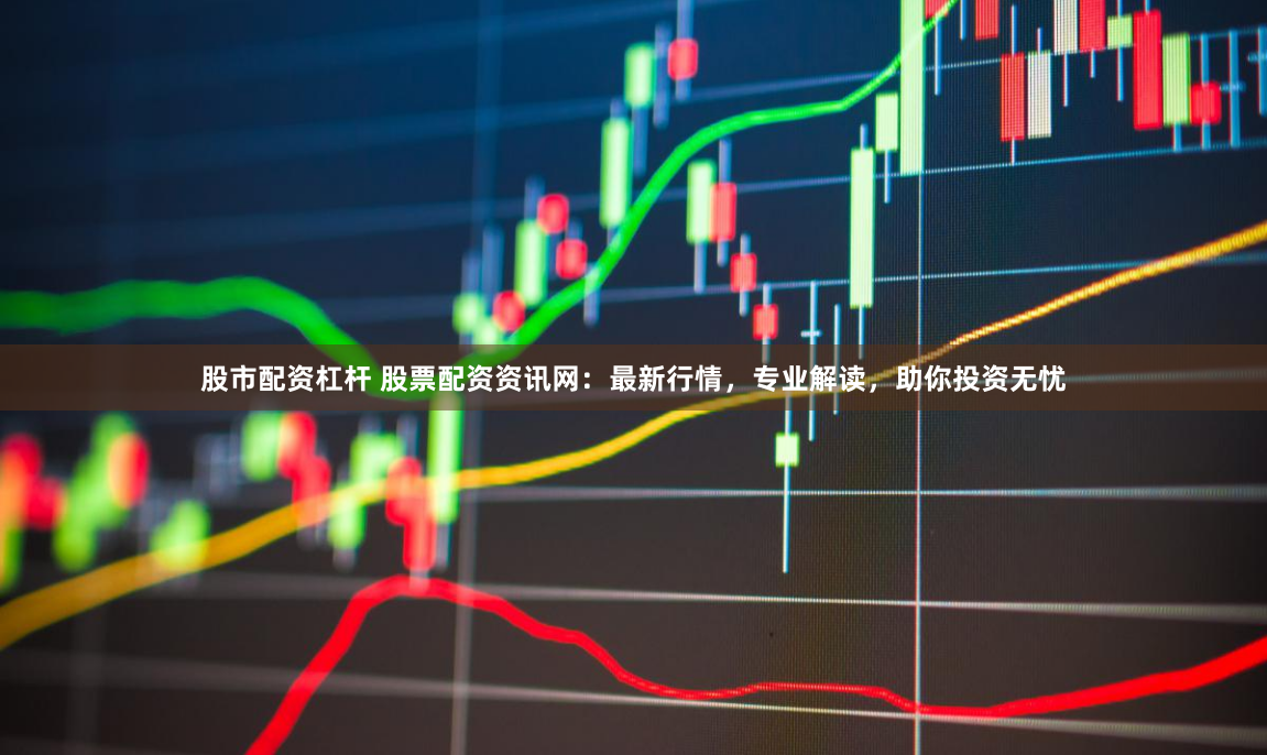 股市配资杠杆 股票配资资讯网：最新行情，专业解读，助你投资无忧
