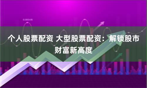 个人股票配资 大型股票配资：解锁股市财富新高度