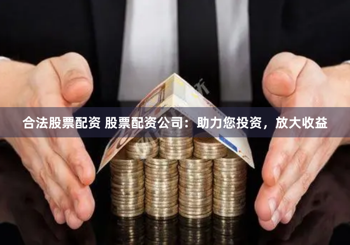合法股票配资 股票配资公司：助力您投资，放大收益