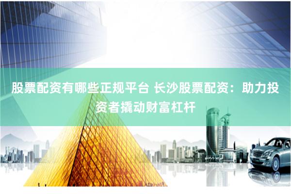 股票配资有哪些正规平台 长沙股票配资：助力投资者撬动财富杠杆